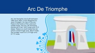 Arc De Triomphe
Arc de triomphe was built between
1806 and 1836. It was designed by
Jean Chalgrin. On top of the arc,
there is the tomb of the unknown
soldier there. The Arc de Triomphe
stands162 ft tall, 150 ft wide and 72 ft
deep. There is a vault inside the arc
which is 95.8 ft high and 48.0 ft wide.
The smaller vault is 61.3 ft high and
27.7 ft wide.

 