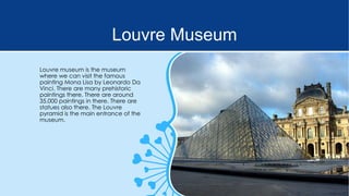 Louvre Museum
Louvre museum is the museum
where we can visit the famous
painting Mona Lisa by Leonardo Da
Vinci. There are many prehistoric
paintings there. There are around
35.000 paintings in there. There are
statues also there. The Louvre
pyramid is the main entrance of the
museum.

 