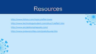 http://www.history.com/topics/eiffel-tower
http://www.technologystudent.com/struct1/eiffel1.htm
http://www.arcdetriompheparis.com/
http://www.aviewoncities.com/paris/louvre.htm

 