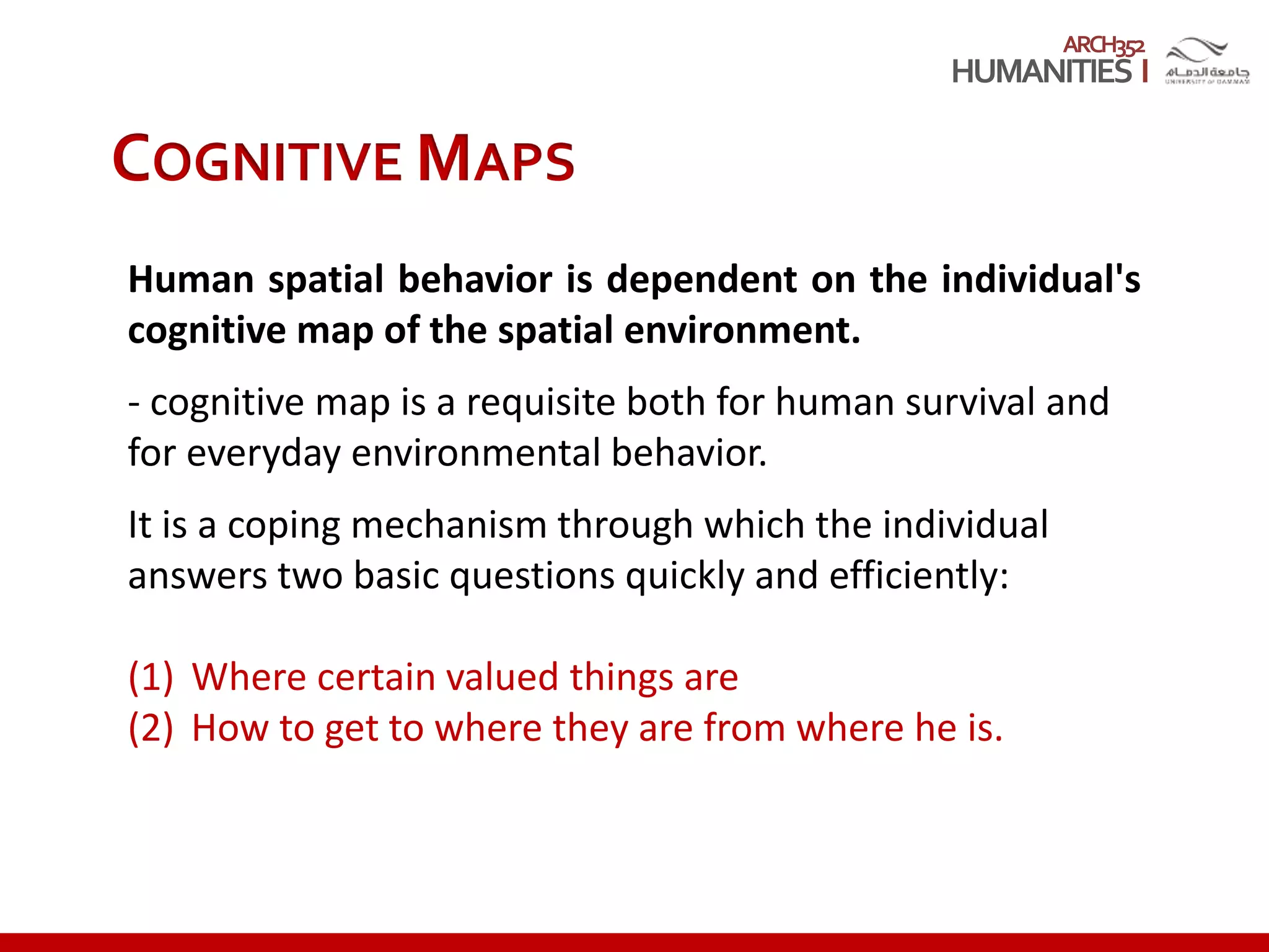 ARCH352
COGNITIVE MAPS
Human spatial behavior is dependent on the individual's
cognitive map of the spatial environment.
- cognitive map is a requisite both for human survival and
for everyday environmental behavior.
It is a coping mechanism through which the individual
answers two basic questions quickly and efficiently:
(1) Where certain valued things are
(2) How to get to where they are from where he is.
 