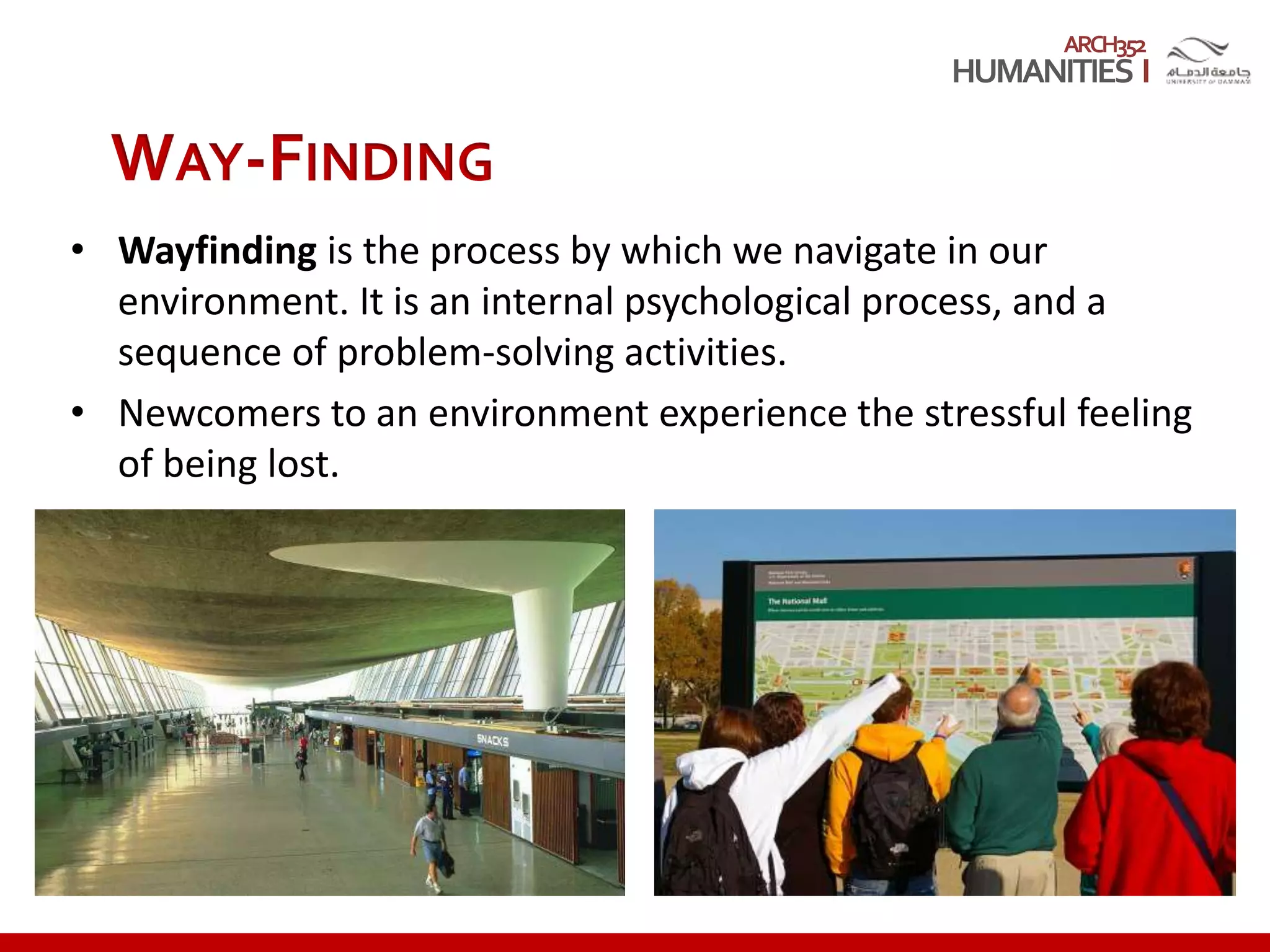 ARCH352
WAY-FINDING
• Wayfinding is the process by which we navigate in our
environment. It is an internal psychological process, and a
sequence of problem-solving activities.
• Newcomers to an environment experience the stressful feeling
of being lost.
 