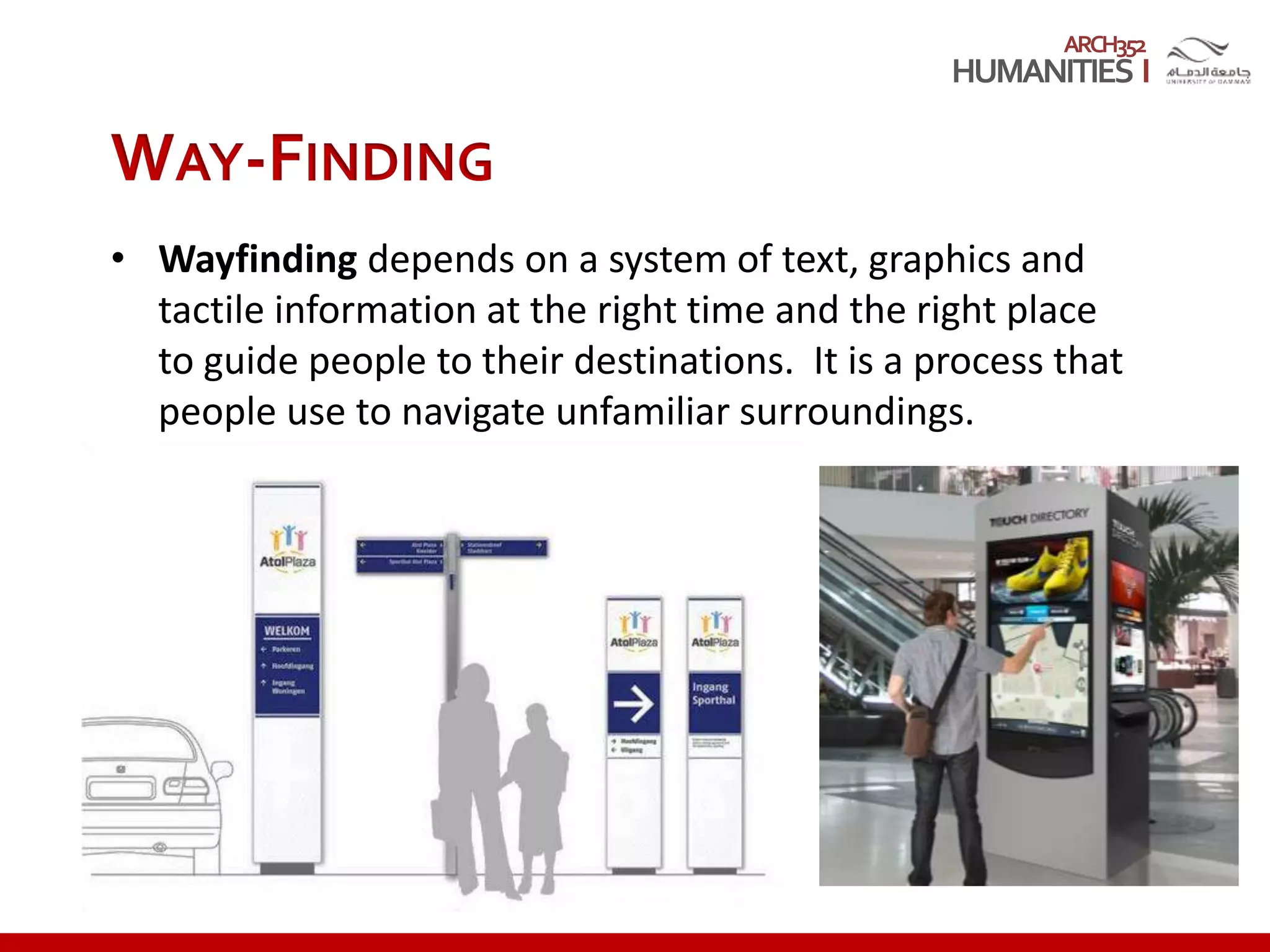 ARCH352
WAY-FINDING
• Wayfinding depends on a system of text, graphics and
tactile information at the right time and the right place
to guide people to their destinations. It is a process that
people use to navigate unfamiliar surroundings.
 