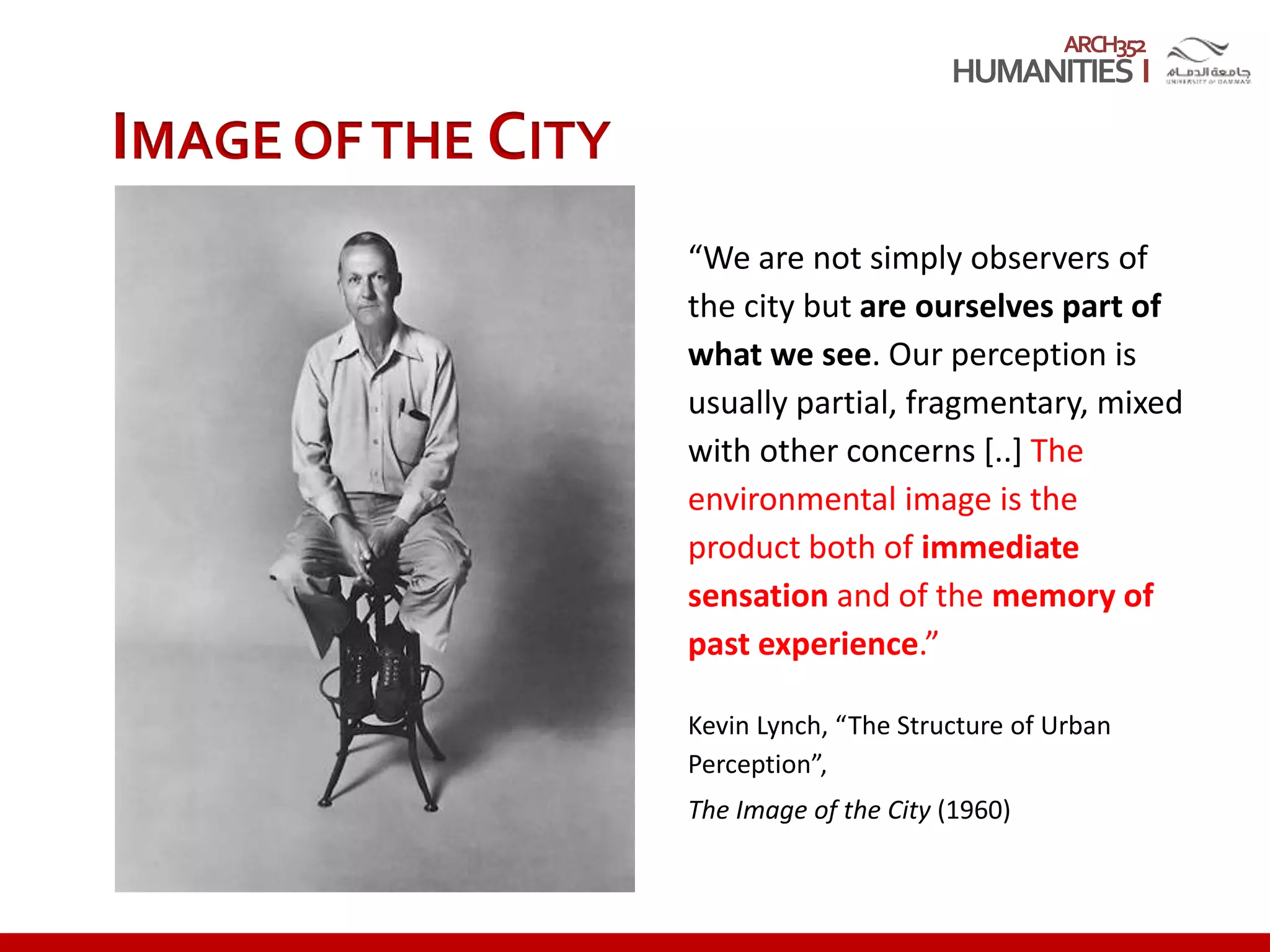 ARCH352
“We are not simply observers of
the city but are ourselves part of
what we see. Our perception is
usually partial, fragmentary, mixed
with other concerns [..] The
environmental image is the
product both of immediate
sensation and of the memory of
past experience.”
Kevin Lynch, “The Structure of Urban
Perception”,
The Image of the City (1960)
IMAGE OFTHE CITY
 