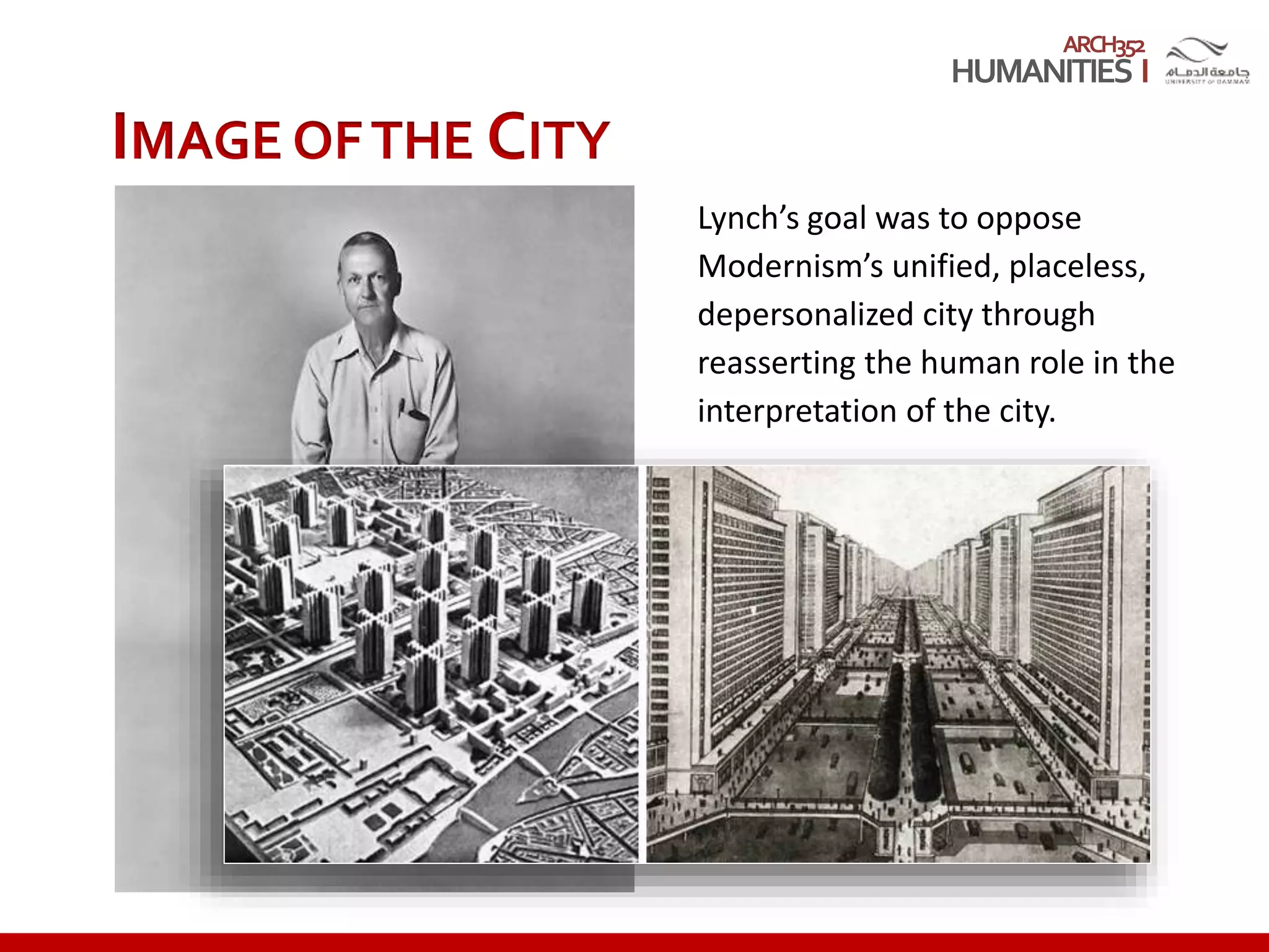 ARCH352
IMAGE OFTHE CITY
Lynch’s goal was to oppose
Modernism’s unified, placeless,
depersonalized city through
reasserting the human role in the
interpretation of the city.
 