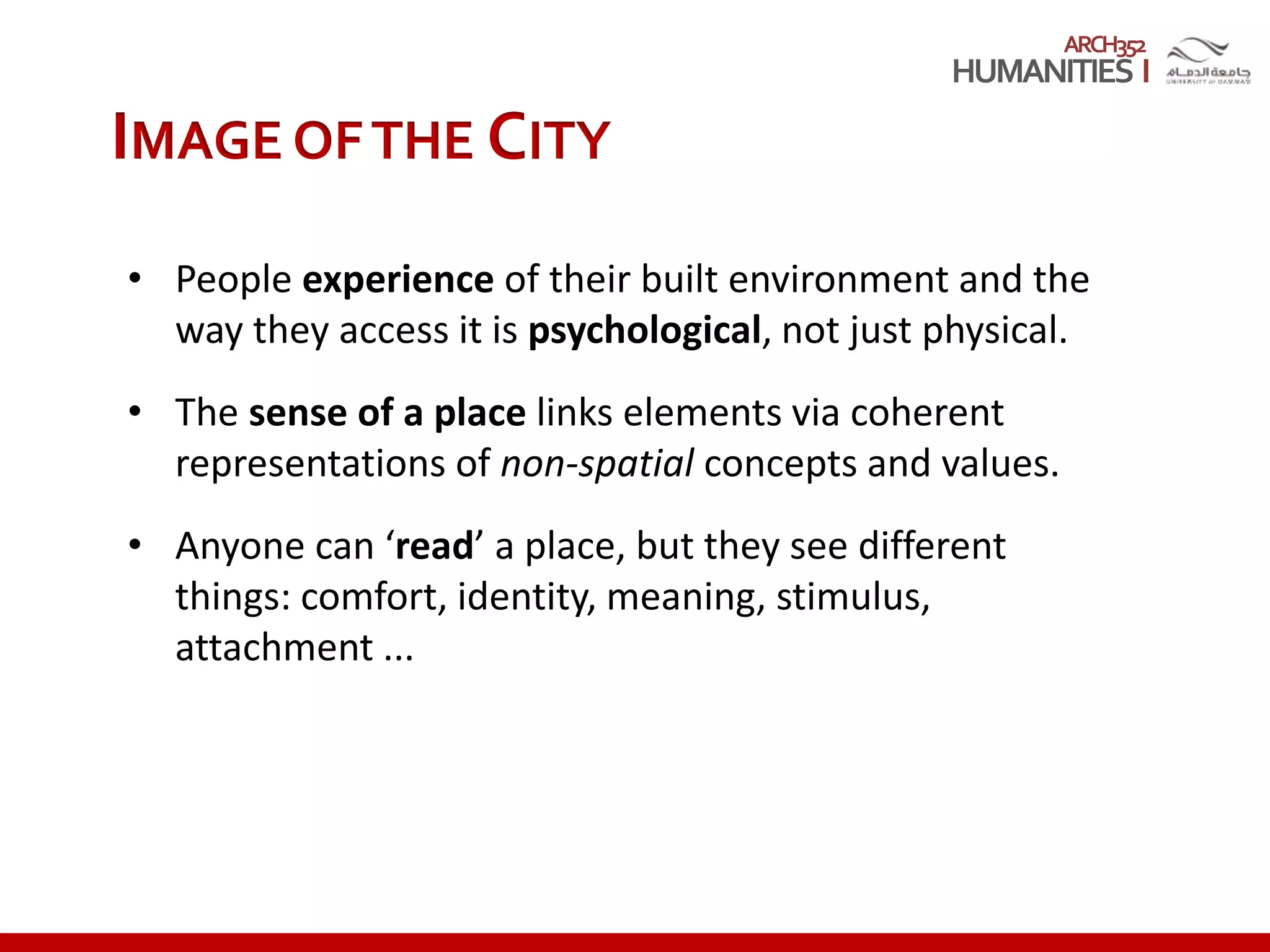 ARCH352
• People experience of their built environment and the
way they access it is psychological, not just physical.
• The sense of a place links elements via coherent
representations of non-spatial concepts and values.
• Anyone can ‘read’ a place, but they see different
things: comfort, identity, meaning, stimulus,
attachment ...
IMAGE OFTHE CITY
 