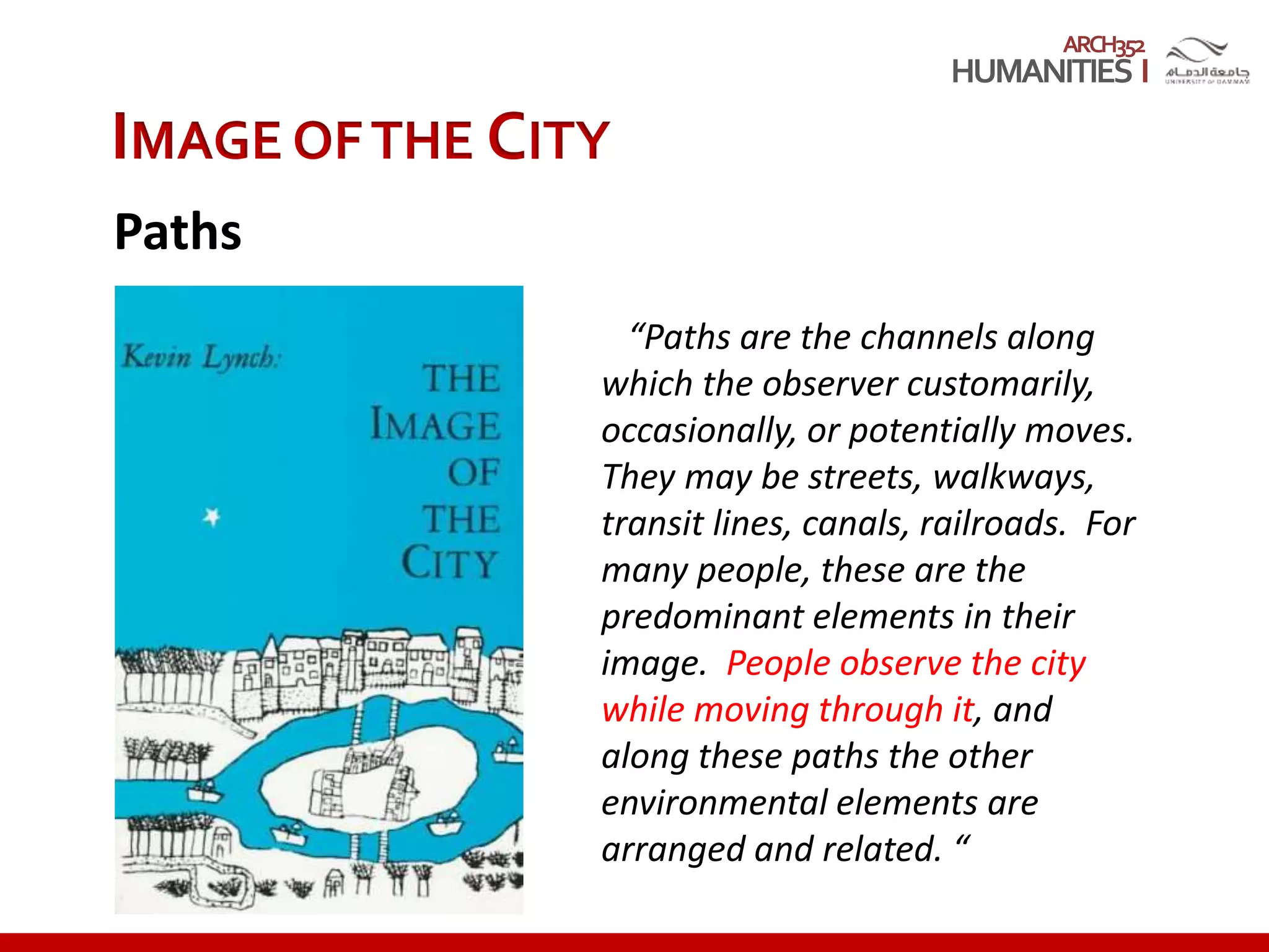 ARCH352
“Paths are the channels along
which the observer customarily,
occasionally, or potentially moves.
They may be streets, walkways,
transit lines, canals, railroads. For
many people, these are the
predominant elements in their
image. People observe the city
while moving through it, and
along these paths the other
environmental elements are
arranged and related. “
IMAGE OFTHE CITY
Paths
 