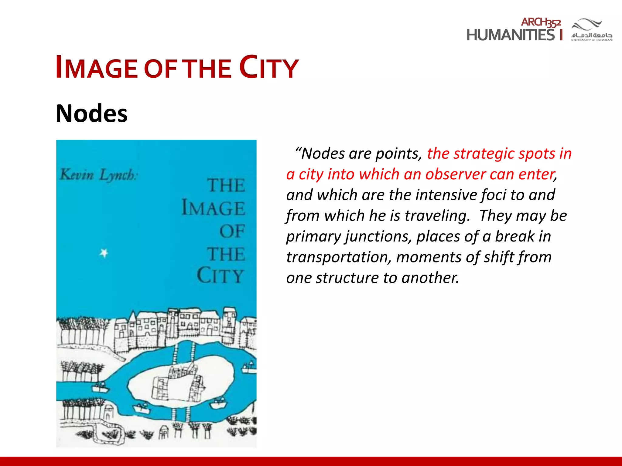 ARCH352
IMAGE OFTHE CITY
Nodes
“Nodes are points, the strategic spots in
a city into which an observer can enter,
and which are the intensive foci to and
from which he is traveling. They may be
primary junctions, places of a break in
transportation, moments of shift from
one structure to another.
 