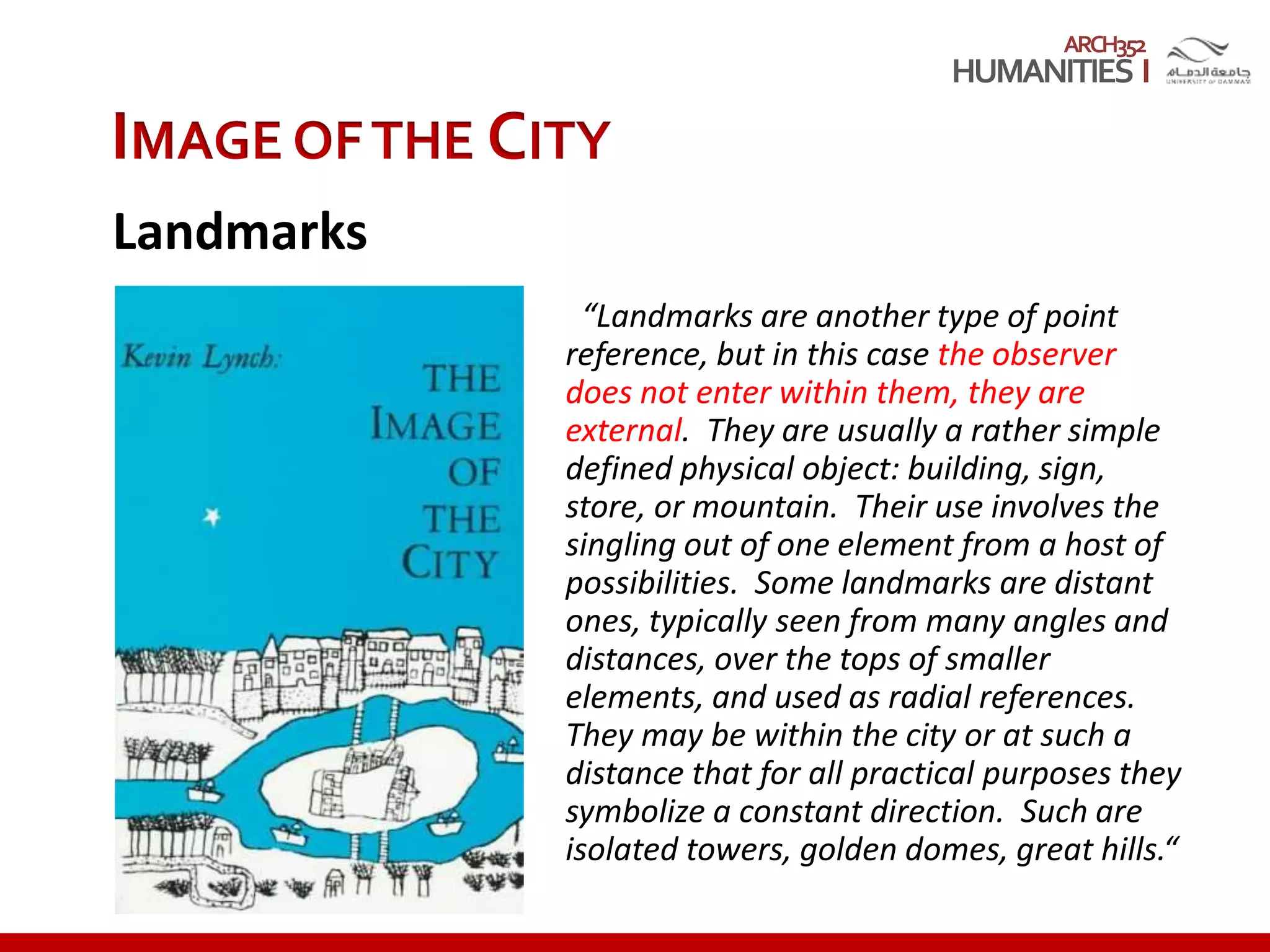 ARCH352
“Landmarks are another type of point
reference, but in this case the observer
does not enter within them, they are
external. They are usually a rather simple
defined physical object: building, sign,
store, or mountain. Their use involves the
singling out of one element from a host of
possibilities. Some landmarks are distant
ones, typically seen from many angles and
distances, over the tops of smaller
elements, and used as radial references.
They may be within the city or at such a
distance that for all practical purposes they
symbolize a constant direction. Such are
isolated towers, golden domes, great hills.“
IMAGE OFTHE CITY
Landmarks
 