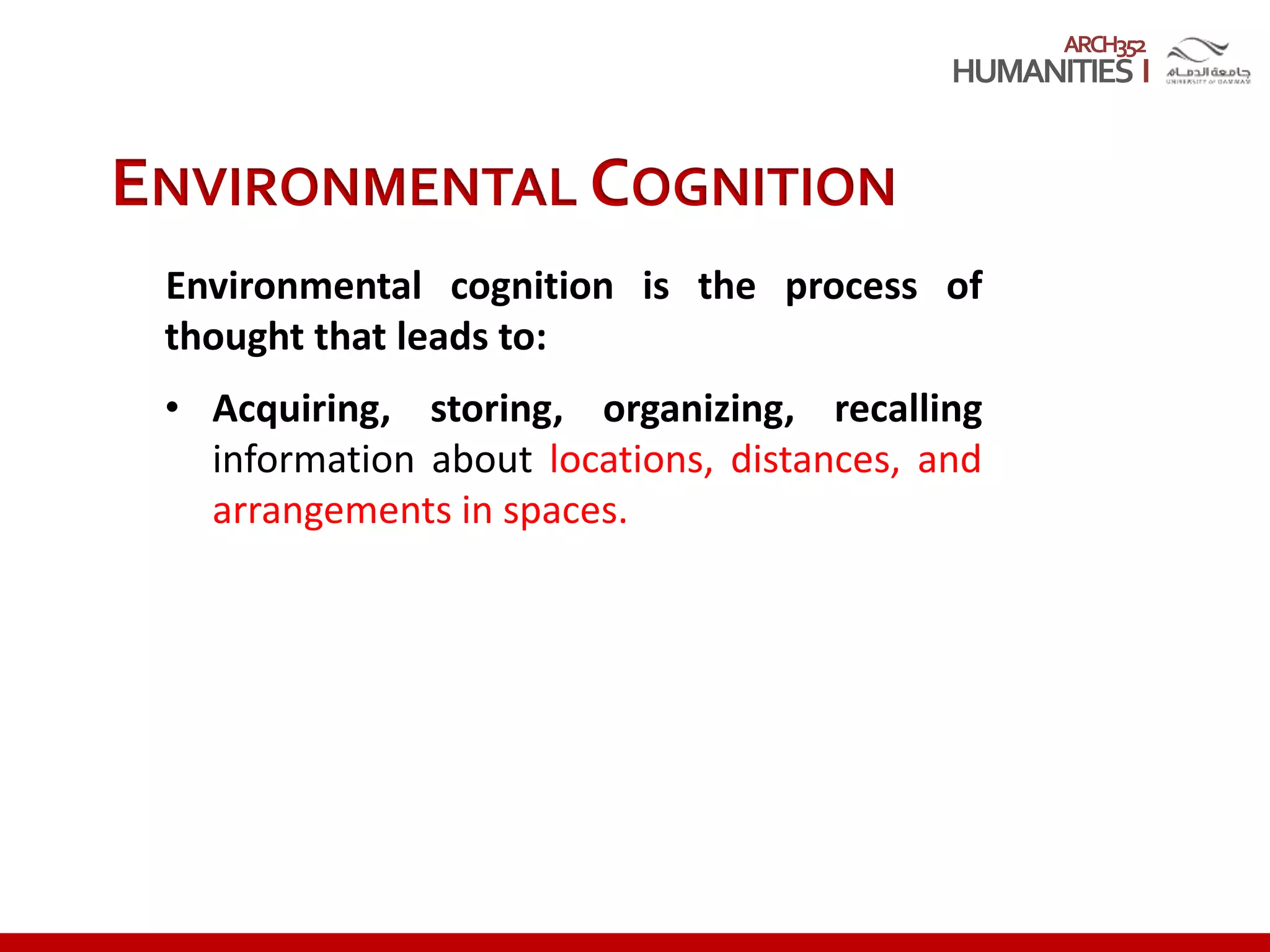 ARCH352
ENVIRONMENTAL COGNITION
Environmental cognition is the process of
thought that leads to:
• Acquiring, storing, organizing, recalling
information about locations, distances, and
arrangements in spaces.
 