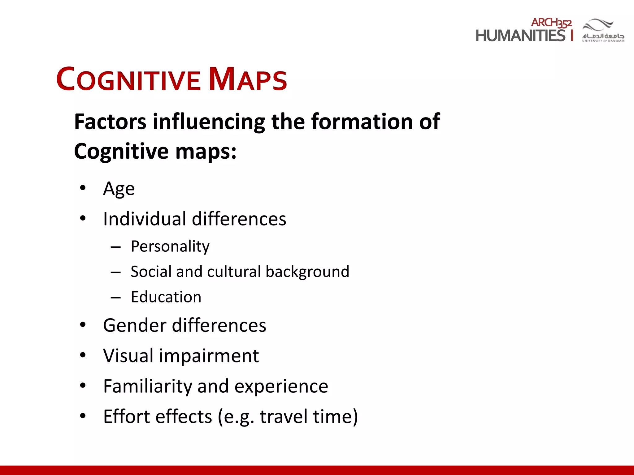 ARCH352
COGNITIVE MAPS
Factors influencing the formation of
Cognitive maps:
• Age
• Individual differences
– Personality
– Social and cultural background
– Education
• Gender differences
• Visual impairment
• Familiarity and experience
• Effort effects (e.g. travel time)
 