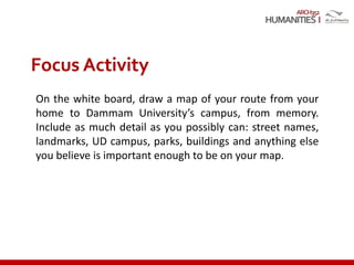 ARCH352
On the white board, draw a map of your route from your
home to Dammam University’s campus, from memory.
Include as much detail as you possibly can: street names,
landmarks, UD campus, parks, buildings and anything else
you believe is important enough to be on your map.
Focus Activity
 
