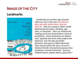 ARCH352
“Landmarks are another type of point
reference, but in this case the observer
does not enter within them, they are
external. They are usually a rather simple
defined physical object: building, sign,
store, or mountain. Their use involves the
singling out of one element from a host of
possibilities. Some landmarks are distant
ones, typically seen from many angles and
distances, over the tops of smaller
elements, and used as radial references.
They may be within the city or at such a
distance that for all practical purposes they
symbolize a constant direction. Such are
isolated towers, golden domes, great hills.“
IMAGE OFTHE CITY
Landmarks
 