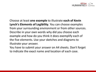 ARCH352
Choose at least one example to illustrate each of Kevin
Lynch's Elements of Legibility. You can choose examples
from your surrounding environment or from other sources.
Describe in your own words why did you choose each
example and how do you think it does exemplify each of
the five elements. Use your sketches and diagrams to
illustrate your answer.
You have to submit your answer on A4 sheets. Don't forget
to indicate the exact name and location of each case.
 