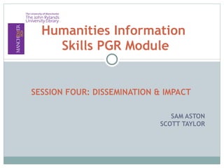 SESSION FOUR: DISSEMINATION & IMPACT SAM ASTON SCOTT TAYLOR Humanities Information  Skills PGR Module 