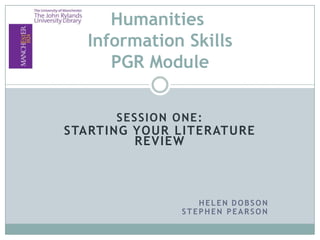 Humanities
  Information Skills
     PGR Module


      SESSION ONE:
STARTING YOUR LITERATURE
         REVIEW



                  HELEN DOBSON
               STEPHEN PEARSON
 