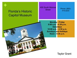 +
Florida’s Historic
Capitol Museum
400 South Monroe
Street
Phone: (850)-
410-2233
Monday - Friday
9:00 a.m. - 4:30 p.m.
Saturdays
10:00 a.m. - 4:30 p.m.
Sundays and Holidays
Noon - 4:30 p.m.
Taylor Grant
 