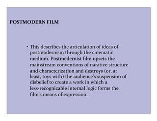POSTMODERN FILM 
• This describes the articulation of ideas of 
postmodernism through the cinematic 
medium. Postmedernist film upsets the 
mainstream conventions of narative structure 
and characterization and destroys (or, at 
least, toys with) the audience's suspension of 
disbelief to create a work in which a 
less-recognizable internal logic forms the 
film's means of expression. 
 