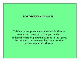 POSTMODERN THEATER 
This is a recent phenomenon in a world theater, 
coming as it does out of the postmodern 
philosophy that originated in Europe in the 1960's. 
Postmodern theater emergherd as a reaction 
against modernist theater. 
 