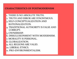 CHARACTERISTICS OF POSTMODERNISM 
1. THERE IS NO ABSOLUTE TRUTH. 
2. TRUTH AND ERROR ARE SYNONYMOUS. 
3. SELF-CONCEPTUALIZATION AND 
RATIONALIZATION. 
4. TRADITIONAL AUTHORITY IS FALSE AND 
CORRUPT. 
5.OWNERSHIP. 
6. DISSULUSIONMENT WITH MODERNISM. 
7.MORALITY IS PERSONAL. 
8. GLOBALIZATION. 
9. ALL REGIONS ARE VALID. 
10. LIBERAL ETHICS. 
11. PRO-ENVIRONMENTALISM. 
 