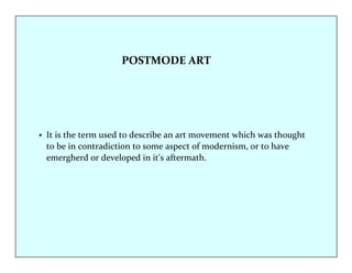 POSTMODE ART 
• It is the term used to describe an art movement which was thought 
to be in contradiction to some aspect of modernism, or to have 
emergherd or developed in it's aftermath. 
 