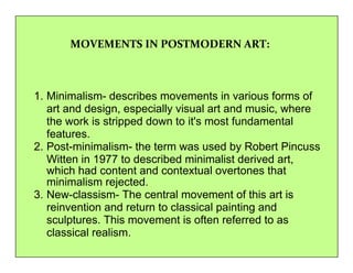 MOVEMENTS IN POSTMODERN ART: 
1. Minimalism- describes movements in various forms of 
art and design, especially visual art and music, where 
the work is stripped down to it's most fundamental 
features. 
2. Post-minimalism- the term was used by Robert Pincuss 
Witten in 1977 to described minimalist derived art, 
which had content and contextual overtones that 
minimalism rejected. 
3. New-classism- The central movement of this art is 
reinvention and return to classical painting and 
sculptures. This movement is often referred to as 
classical realism. 
 