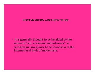 POSTMODERN ARCHITECTURE 
• It is generally thought to be heralded by the 
return of ''wit, ornament and reference'' to 
architecture inresponse to be formalism of the 
International Style of modernism. 
 