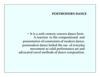 POSTMODERN DANCE 
• It is a 20th century concert dance form. 
A reaction to the compositional and 
presentation of constraints of modern dance, 
postmodern dance hailed the use of everyday 
movement as valid performance art and 
advocated novel methods of dance composition. 
 