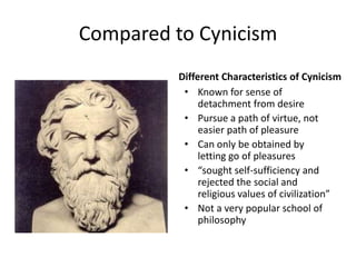 Compared to Cynicism
          Different Characteristics of Cynicism
           • Known for sense of
               detachment from desire
           • Pursue a path of virtue, not
               easier path of pleasure
           • Can only be obtained by
               letting go of pleasures
           • “sought self-sufficiency and
               rejected the social and
               religious values of civilization”
           • Not a very popular school of
               philosophy
 
