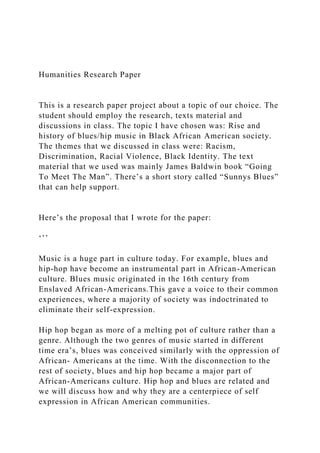 Humanities Research Paper
This is a research paper project about a topic of our choice. The
student should employ the research, texts material and
discussions in class. The topic I have chosen was: Rise and
history of blues/hip music in Black African American society.
The themes that we discussed in class were: Racism,
Discrimination, Racial Violence, Black Identity. The text
material that we used was mainly James Baldwin book “Going
To Meet The Man”. There’s a short story called “Sunnys Blues”
that can help support.
Here’s the proposal that I wrote for the paper:
‘’’
Music is a huge part in culture today. For example, blues and
hip-hop have become an instrumental part in African-American
culture. Blues music originated in the 16th century from
Enslaved African-Americans.This gave a voice to their common
experiences, where a majority of society was indoctrinated to
eliminate their self-expression.
Hip hop began as more of a melting pot of culture rather than a
genre. Although the two genres of music started in different
time era’s, blues was conceived similarly with the oppression of
African- Americans at the time. With the disconnection to the
rest of society, blues and hip hop became a major part of
African-Americans culture. Hip hop and blues are related and
we will discuss how and why they are a centerpiece of self
expression in African American communities.
 