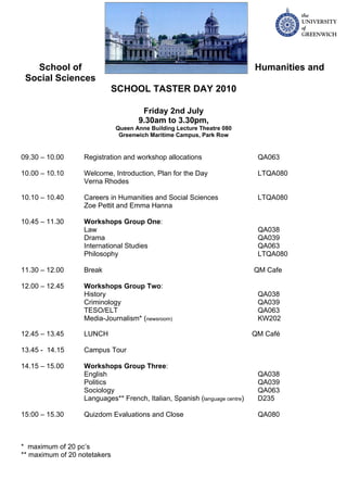 School of                                                               Humanities and
 Social Sciences
                              SCHOOL TASTER DAY 2010

                                      Friday 2nd July
                                     9.30am to 3.30pm,
                              Queen Anne Building Lecture Theatre 080
                               Greenwich Maritime Campus, Park Row


09.30 – 10.00     Registration and workshop allocations                     QA063

10.00 – 10.10     Welcome, Introduction, Plan for the Day                   LTQA080
                  Verna Rhodes

10.10 – 10.40     Careers in Humanities and Social Sciences                 LTQA080
                  Zoe Pettit and Emma Hanna

10.45 – 11.30     Workshops Group One:
                  Law                                                       QA038
                  Drama                                                     QA039
                  International Studies                                     QA063
                  Philosophy                                                LTQA080

11.30 – 12.00     Break                                                    QM Cafe

12.00 – 12.45     Workshops Group Two:
                  History                                                   QA038
                  Criminology                                               QA039
                  TESO/ELT                                                  QA063
                  Media-Journalism* (newsroom)                              KW202

12.45 – 13.45     LUNCH                                                    QM Café

13.45 - 14.15     Campus Tour

14.15 – 15.00     Workshops Group Three:
                  English                                                   QA038
                  Politics                                                  QA039
                  Sociology                                                 QA063
                  Languages** French, Italian, Spanish (language centre)    D235

15:00 – 15.30     Quizdom Evaluations and Close                             QA080



* maximum of 20 pc’s
** maximum of 20 notetakers
 