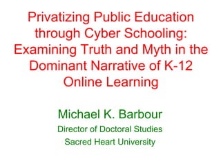 Privatizing Public Education
through Cyber Schooling:
Examining Truth and Myth in the
Dominant Narrative of K-12
Online Learning
Michael K. Barbour
Director of Doctoral Studies
Sacred Heart University
 