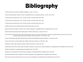 Bibliography
"History of the Palace of Versailles." Wikipedia. MediaWiki, n.d. Web. 1 Dec. 2014.
"Palace of Versailles (palace, Versailles, France)." Encyclopedia Britannica. Encyclopedia Britannica, n.d. Web. 02 Dec. 2014.
"The Rise and Fall of Versailles (Part 1 of 3)." YouTube. YouTube, 12 July 2013. Web. 02 Dec. 2014.
"The Rise and Fall of Versailles (Part 2 of 3)." YouTube. YouTube, 14 July 2013. Web. 02 Dec. 2014.
"The Rise and Fall of Versailles (Part 3 of 3)." YouTube. YouTube, 14 July 2013. Web. 02 Dec. 2014.
Versailles, Palace of: location. Map/Still. Britannica Online for Kids. Web. 2 Dec. 2014.
Chateau de Versailles, Versailles, Les Yvelines, France, Europe. Photography. Encyclopædia Britannica ImageQuest. Web. 5 Dec 2014.
Palace of Versailles. Digital image. World Heritage Routes. © ROUTES.TRAVEL 2013, n.d. Web. 8 Dec. 2014.
View of the Château de Versailles as seen from the Place d'Armes, 1722, ca. 1722, by Pierre-Denis Martin. This was how Versailles looked at the end of Louis XIV's fourth
building campaign. Digital image. Wikipedia. Wikimedia Foundation, n.d. Web. 8 Dec. 2014.
Le Brun, Louise Élisabeth Vigée. Marie Antoinette of Austria. Digital image.Wikipedia. Wikimedia Foundation, n.d. Web. 8 Dec. 2014.
Antoine-François Callet. Louis 16th. Digital image. Wikipedia. Wikimedia Foundation, n.d. Web. 8 Dec. 2014.
Hall of Mirrors. Digital image. Château De Versailles. Château De Versailles, n.d. Web. 8 Dec. 2014.
La Marne River statue, Parterre d'Eau, Chateau de Versailles, Versailles, Les Yvelines, France, Europe. Photography. Encyclopædia Britannica ImageQuest. Web. 10 Dec 2014.
Versailles. Photographer. Encyclopædia Britannica ImageQuest. Web. 10 Dec 2014.
Illustration of Sun King emblem of Louis XIV of France. Photograph. Encyclopædia Britannica ImageQuest. Web. 10 Dec 2014.
Palace Of Versailles Opens Doors For Night Time Art Show. Photographer. Encyclopædia Britannica ImageQuest. Web. 10 Dec 2014.
Bassin Latone, Chateau de Versailles, Ile de France, France, Europe. Photography. Encyclopædia Britannica ImageQuest. Web. 10 Dec 2014.
 