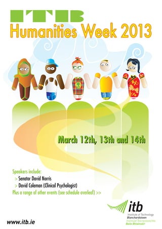 Humanities Week 2013




                              March 12th, 13th and 14th


  Speakers include:
   > Senator David Norris
   > David Coleman (Clinical Psychologist)
  Plus a range of other events (see schedule overleaf) >>




www.itb.ie
 
