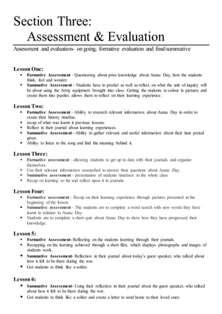 Section Three:
Assessment & Evaluation
Assessment and evaluation- on going, formative evaluation and final/summative
Lesson One:
 Formative Assessment – Questioning about prior knowledge about Anzac Day, how the students
think, feel and wonder.
 Summative Assessment – Students have to predict as well as reflect on what the unit of inquiry will
be about using the Army equipment brought into class. Getting the students to colour in pictures and
create them into puzzles allows them to reflect on their learning experience.
Lesson Two:
 Formative Assessment – Ability to research relevant information about Anzac Day in order to
create their history timeline.
 recap of what was learnt it previous lessons.
 Reflect in their journal about learning experiences.
 Summative Assessment - Ability to gather relevant and useful information about their time period
given.
 Ability to listen to the song and find the meaning behind it.
Lesson Three:
 Formative assessment – allowing students to get up to date with their journals and organize
themselves.
 Use their relevant information researched to answer their questions about Anzac Day.
 Summative assessment – presentation of students timelines to the whole class
 Recap on learning so far and reflect upon it in journals.
Lesson Four:
 Formative assessment – Recap on their learning experience through pictures presented at the
beginning of the lesson.
 Summative assessment – The students are to complete a word search with new words they have
learnt in relation to Anzac Day.
 Students are to complete a short quiz about Anzac Day to show how they have progressed their
knowledge.
Lesson 5:
 Formative Assessment- Reflecting on the students learning through their journals.
 Recapping on the learning achieved through a short film, which displays photographs and images of
students work.
 Summative Assessment- Reflection in their journal about today’s guest speaker, who talked about
how it felt to be there during the war.
 Got students to think like a solder.
Lesson 6:
 Summative Assessment- Using their reflection in their journal about the guest speaker, who talked
about how it felt to be there during the war.
 Got students to think like a solder and create a letter to send home to their loved ones.
 