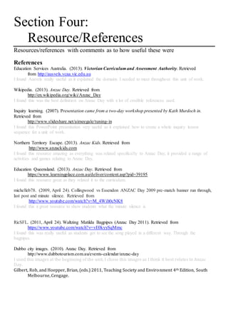 Section Four:
Resource/References
Resources/references with comments as to how useful these were
References
Education Services Australia. (2013). Victorian Curriculum and Assessment Authority. Retrieved
from http://ausvels.vcaa.vic.edu.au
I found Ausvels really useful as it explained the domains I needed to meet throughout this unit of work.
Wikipedia. (2013). Anzac Day. Retrieved from
http://en.wikipedia.org/wiki/Anzac_Day
I found this was the best definition on Anzac Day with a lot of credible references used.
Inquiry learning. (2007). Presentation came from a two-day workshop presented by Kath Murdoch in.
Retrieved from
http://www.slideshare.net/aimeegale/tuning-in
I found this PowerPoint presentation very useful as it explained how to create a whole inquiry lesson
sequence for a unit of work.
Northern Territory Escape. (2013). Anzac Kids. Retrieved from
http://www.anzackids.com
I found this resource amazing as everything was related specifically to Anzac Day, it provided a range of
activities and games relating to Anzac Day.
Education Queensland. (2013). Anzac Day. Retrieved from
https://www.learningplace.com.au/deliver/content.asp?pid=39195
I found this resource great as they related it to the curriculum.
michelleb78. (2009, April 24). Collingwood vs Essendon ANZAC Day 2009 pre-match banner run through,
last post and minute silence. Retrieved from
http://www.youtube.com/watch?v=M_4Wih0cNK8
I found this a great resource to show students what the minute silence is.
RicSFL. (2011, April 24). Waltzing Matilda Bagpipes (Anzac Day 2011). Retrieved from
https://www.youtube.com/watch?v=vE0kyySqMmc
I found this was really useful as students got to see the song played in a different way. Through the
bagpipes.
Dubbo city images. (2010). Anzac Day. Retrieved from
http://www.dubbotourism.com.au/events-calendar/anzac-day
I used this images at the beginning of the unit, I chose this images as I think it best relates to Anzac
Day.
Gilbert, Rob, and Hoepper, Brian, (eds.) 2011, Teaching Society and Environment 4th Edition, South
Melbourne, Cengage.
 