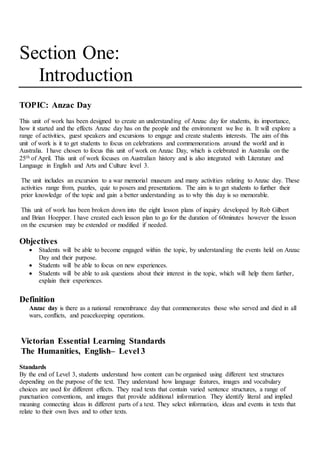 Section One:
Introduction
TOPIC: Anzac Day
This unit of work has been designed to create an understanding of Anzac day for students, its importance,
how it started and the effects Anzac day has on the people and the environment we live in. It will explore a
range of activities, guest speakers and excursions to engage and create students interests. The aim of this
unit of work is it to get students to focus on celebrations and commemorations around the world and in
Australia. I have chosen to focus this unit of work on Anzac Day, which is celebrated in Australia on the
25th of April. This unit of work focuses on Australian history and is also integrated with Literature and
Language in English and Arts and Culture level 3.
The unit includes an excursion to a war memorial museum and many activities relating to Anzac day. These
activities range from, puzzles, quiz to posers and presentations. The aim is to get students to further their
prior knowledge of the topic and gain a better understanding as to why this day is so memorable.
This unit of work has been broken down into the eight lesson plans of inquiry developed by Rob Gilbert
and Brian Hoepper. I have created each lesson plan to go for the duration of 60minutes however the lesson
on the excursion may be extended or modified if needed.
Objectives
 Students will be able to become engaged within the topic, by understanding the events held on Anzac
Day and their purpose.
 Students will be able to focus on new experiences.
 Students will be able to ask questions about their interest in the topic, which will help them further,
explain their experiences.
Definition
Anzac day is there as a national remembrance day that commemorates those who served and died in all
wars, conflicts, and peacekeeping operations.
Victorian Essential Learning Standards
The Humanities, English– Level 3
Standards
By the end of Level 3, students understand how content can be organised using different text structures
depending on the purpose of the text. They understand how language features, images and vocabulary
choices are used for different effects. They read texts that contain varied sentence structures, a range of
punctuation conventions, and images that provide additional information. They identify literal and implied
meaning connecting ideas in different parts of a text. They select information, ideas and events in texts that
relate to their own lives and to other texts.
 