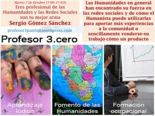 Las Humanidades en general han encontrado su fuerza en las redes sociales y de cómo el Humanista puede utilizarlas para aportar más experiencias a la comunidad o sencillamente venderse-su trabajo-cómo un producto 
Martes 7 de Octubre 17:00-17:45h 
Eres profesional de las Humanidades y las Redes Sociales son tu mejor arma 
Sergio Gómez Sánchez 
profesor3punto0.wordpress.com  