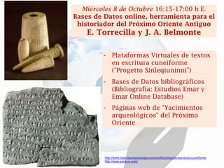 -Plataformas Virtuales de textos en escritura cuneiforme ("Progetto Sinleqiuninni") 
-Bases de Datos bibliográficos (Bibliografía: Estudios Emar y Emar Online Database) 
-Páginas web de "Yacimientos arqueológicos" del Próximo Oriente 
Miércoles 8 de Octubre 16:15-17:00 h E. Bases de Datos online, herramienta para el historiador del Próximo Oriente Antiguo 
E. Torrecilla y J. A. Belmonte 
http://www.historiayarqueologia.com/profiles/blogs/la-escritura-cuneiforme 
http://www.pankus.com/  
