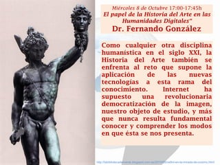 http://labibliotecademente.blogspot.com.es/2010/05/cellini-en-la-mirada-de-cosimo.html 
Como cualquier otra disciplina humanística en el siglo XXI, la Historia del Arte también se enfrenta al reto que supone la aplicación de las nuevas tecnologías a esta rama del conocimiento. Internet ha supuesto una revolucionaria democratización de la imagen, nuestro objeto de estudio, y más que nunca resulta fundamental conocer y comprender los modos en que ésta se nos presenta. 
Miércoles 8 de Octubre 17:00-17:45h 
El papel de la Historia del Arte en las Humanidades Digitales“ 
Dr. Fernando González  