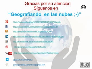 Gracias por su atención 
Síguenos en 
“Geografiando en las nubes ;-)” 
http://www.facebook.com/juanantonio.garciagonzalez.37 
@JGARCIAGONZALEZ 
http://geografiandoenlasnubes.blogspot.com.es/ 
http://www.linkedin.com/profile/view?id=139061635&trk=tab_pro 
garciagonzalez.juanantonio@gmail.com 
http://es.slideshare.net/JuanAntonioGarciaGonzlez 
http://pinterest.com/geografiando/boards/ 
https://plus.google.com/u/0/105941284089211583758/posts 
http://www.youtube.com/user/garciotum1?feature=mhee 