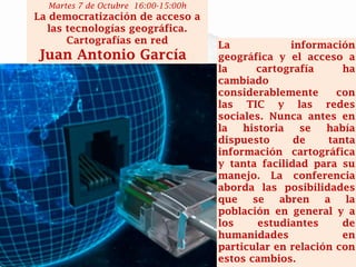 La información geográfica y el acceso a la cartografía ha cambiado considerablemente con las TIC y las redes sociales. Nunca antes en la historia se había dispuesto de tanta información cartográfica y tanta facilidad para su manejo. La conferencia aborda las posibilidades que se abren a la población en general y a los estudiantes de humanidades en particular en relación con estos cambios. 
Martes 7 de Octubre 16:00-15:00h 
La democratización de acceso a las tecnologías geográfica. Cartografías en red 
Juan Antonio García  