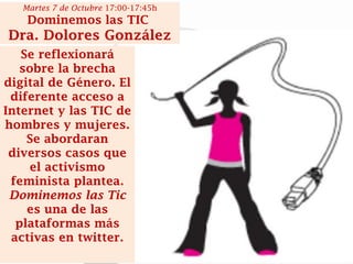 Se reflexionará sobre la brecha digital de Género. El diferente acceso a Internet y las TIC de hombres y mujeres. Se abordaran diversos casos que el activismo feminista plantea. Dominemos las Tic es una de las plataformas más activas en twitter. 
Martes 7 de Octubre 17:00-17:45h 
Dominemos las TIC 
Dra. Dolores González  