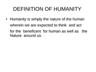 DEFINITION OF HUMANITY
● Humanity is simply the nature of the human
wherein we are expected to think and act
for the beneficent for human as well as the
Nature around us.
 