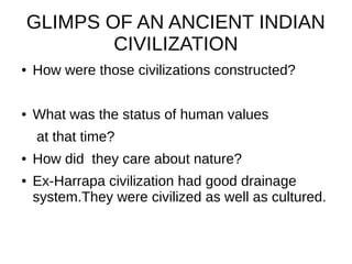 GLIMPS OF AN ANCIENT INDIAN
CIVILIZATION
● How were those civilizations constructed?
● What was the status of human values
at that time?
● How did they care about nature?
● Ex-Harrapa civilization had good drainage
system.They were civilized as well as cultured.
 