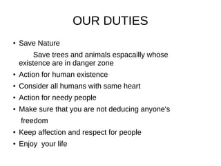 OUR DUTIES
● Save Nature
Save trees and animals espacailly whose
existence are in danger zone
● Action for human existence
● Consider all humans with same heart
● Action for needy people
● Make sure that you are not deducing anyone's
freedom
● Keep affection and respect for people
● Enjoy your life
 