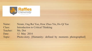 Name: Nesan, Ong Rui Yun, How Zhao Yin, Ho Qi Yan
Class: Introduction to Critical Thinking
Teacher: Ms. Dot
Date: 12 May 2014
Topic: Photo-story. [Humanity- defined by moments photographed]
 