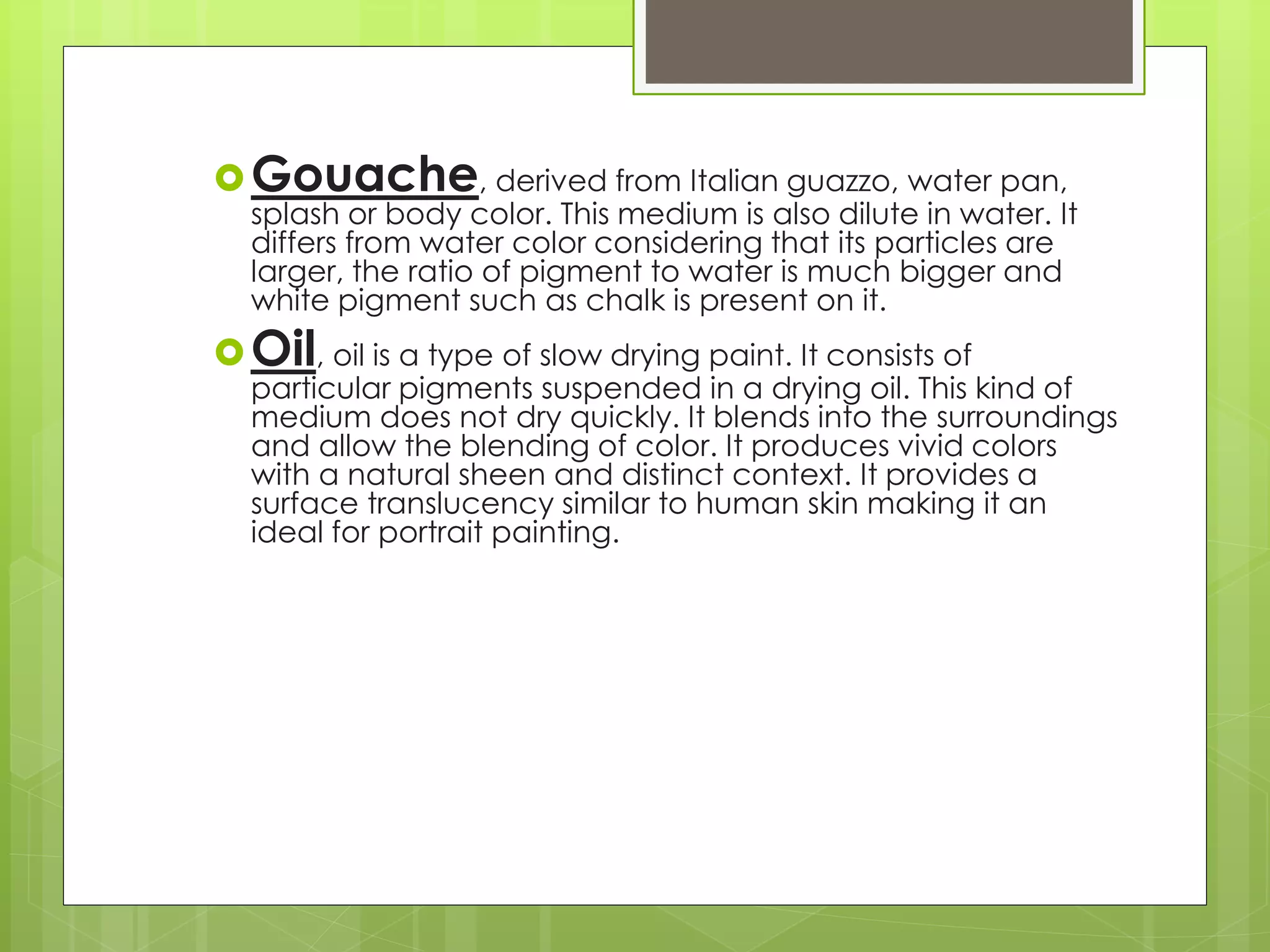 Gouache, derived from Italian guazzo, water pan,
splash or body color. This medium is also dilute in water. It
differs from water color considering that its particles are
larger, the ratio of pigment to water is much bigger and
white pigment such as chalk is present on it.
Oil, oil is a type of slow drying paint. It consists of
particular pigments suspended in a drying oil. This kind of
medium does not dry quickly. It blends into the surroundings
and allow the blending of color. It produces vivid colors
with a natural sheen and distinct context. It provides a
surface translucency similar to human skin making it an
ideal for portrait painting.
 