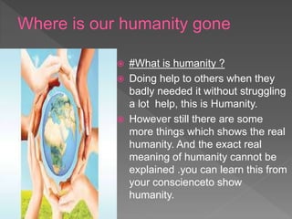  #What is humanity ?
 Doing help to others when they
badly needed it without struggling
a lot help, this is Humanity.
 However still there are some
more things which shows the real
humanity. And the exact real
meaning of humanity cannot be
explained .you can learn this from
your conscienceto show
humanity.
 