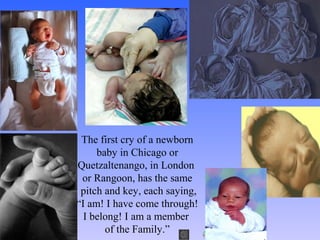 The first cry of a newborn
baby in Chicago or
Quetzaltenango, in London
or Rangoon, has the same
pitch and key, each saying,
“I am! I have come through!
I belong! I am a member
of the Family.”
 