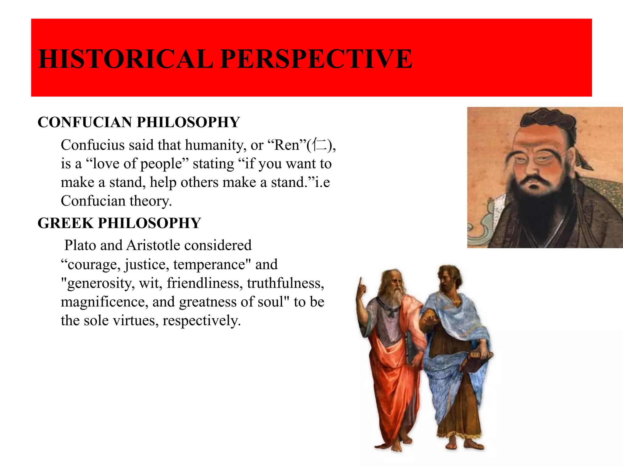 HISTORICAL PERSPECTIVE
CONFUCIAN PHILOSOPHY
Confucius said that humanity, or “Ren”(仁),
is a “love of people” stating “if you want to
make a stand, help others make a stand.”i.e
Confucian theory.
GREEK PHILOSOPHY
Plato and Aristotle considered
“courage, justice, temperance" and
"generosity, wit, friendliness, truthfulness,
magnificence, and greatness of soul" to be
the sole virtues, respectively.
 
